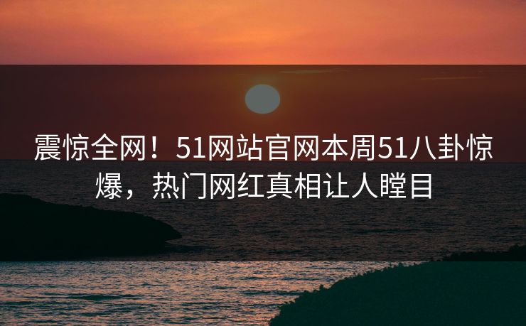 震惊全网!51网站官网本周51八卦惊爆,热门网红真相让人瞠目
