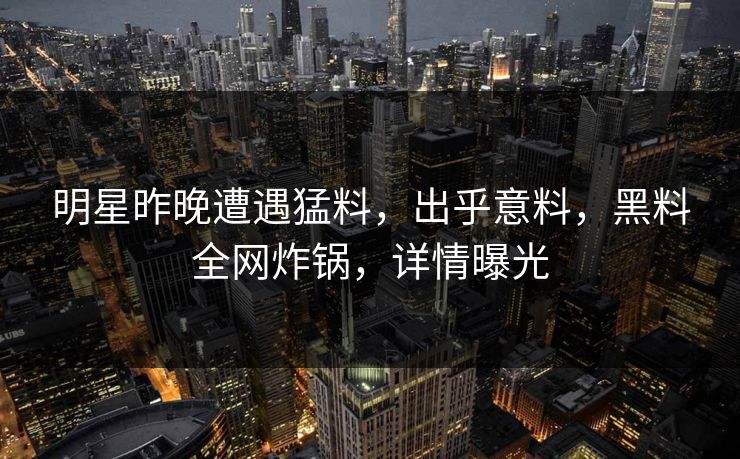 明星昨晚遭遇猛料，出乎意料，黑料全网炸锅，详情曝光