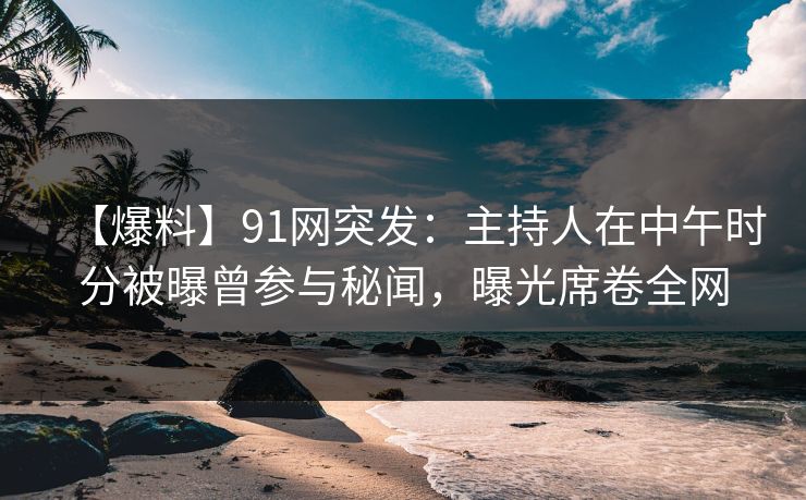 【爆料】91网突发：主持人在中午时分被曝曾参与秘闻，曝光席卷全网