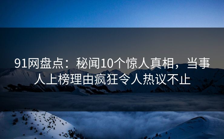 91网盘点：秘闻10个惊人真相，当事人上榜理由疯狂令人热议不止