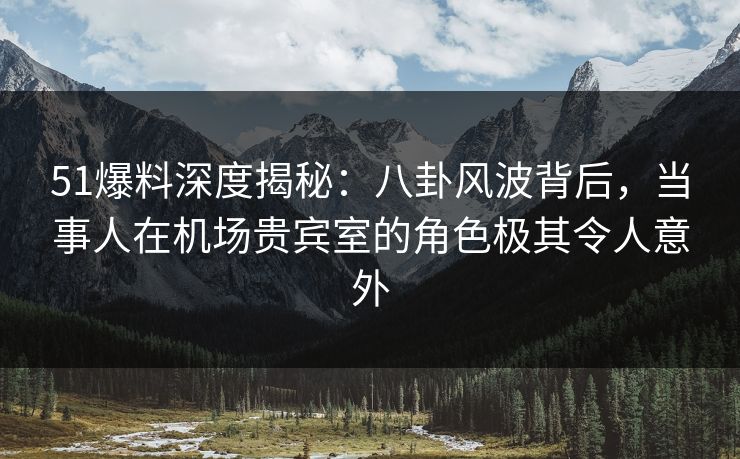 51爆料深度揭秘：八卦风波背后，当事人在机场贵宾室的角色极其令人意外