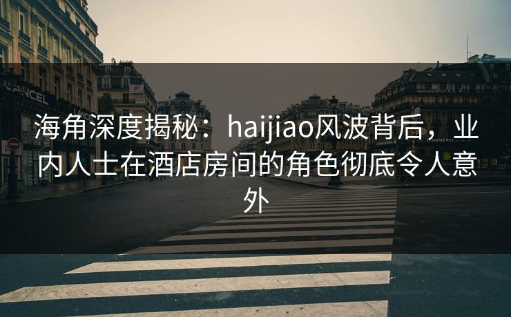 海角深度揭秘：haijiao风波背后，业内人士在酒店房间的角色彻底令人意外