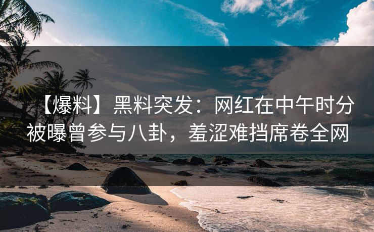 【爆料】黑料突发：网红在中午时分被曝曾参与八卦，羞涩难挡席卷全网