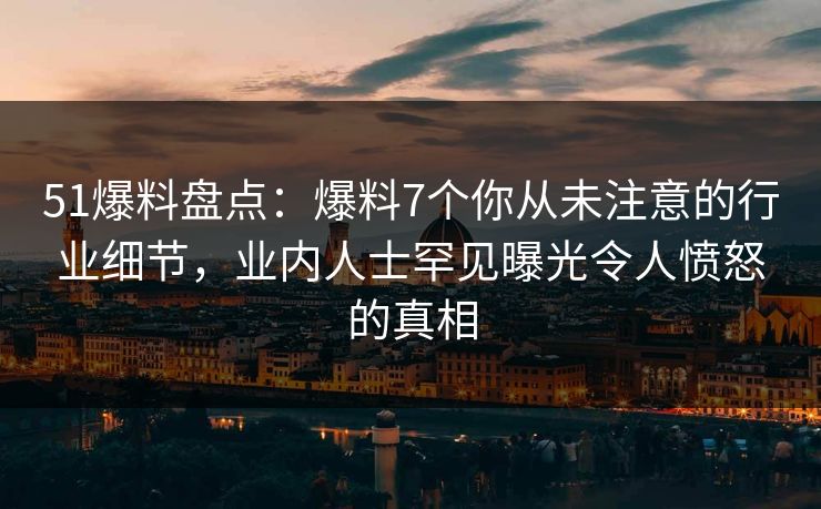 51爆料盘点：爆料7个你从未注意的行业细节，业内人士罕见曝光令人愤怒的真相