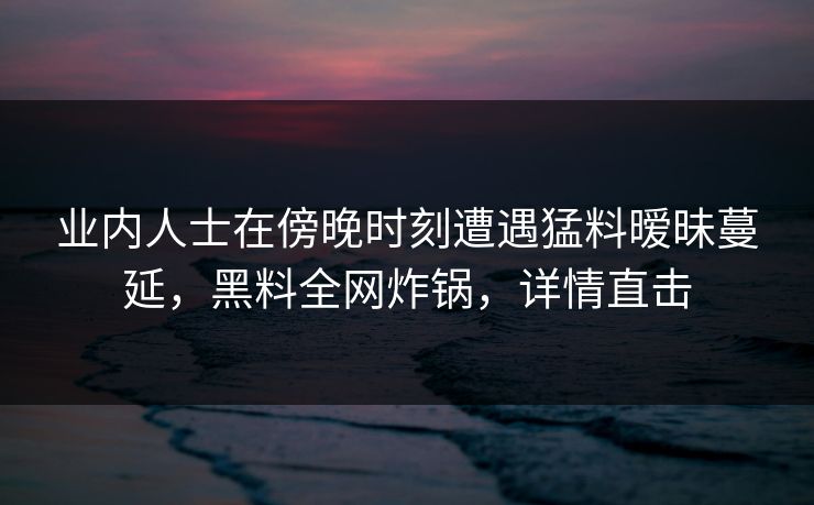业内人士在傍晚时刻遭遇猛料暧昧蔓延，黑料全网炸锅，详情直击