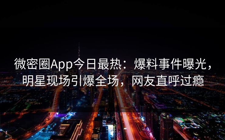 微密圈App今日最热：爆料事件曝光，明星现场引爆全场，网友直呼过瘾
