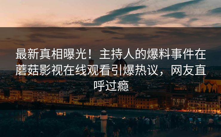 最新真相曝光！主持人的爆料事件在蘑菇影视在线观看引爆热议，网友直呼过瘾