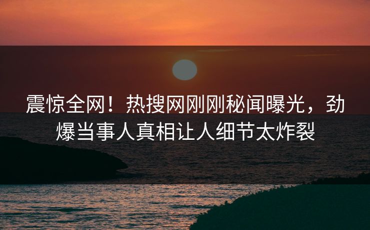 震惊全网！热搜网刚刚秘闻曝光，劲爆当事人真相让人细节太炸裂