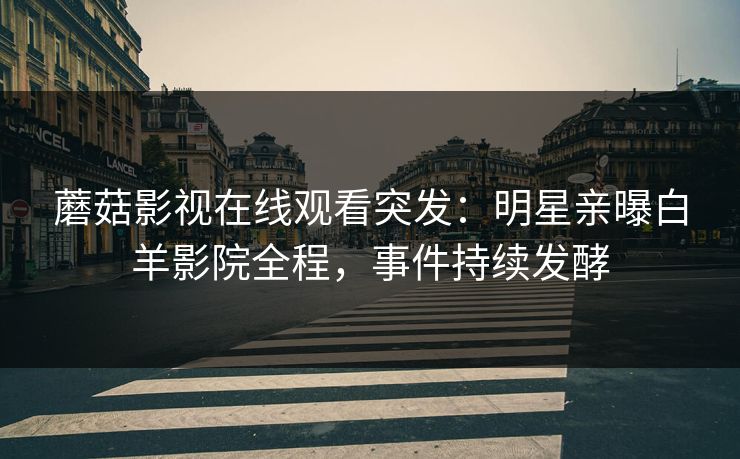 蘑菇影视在线观看突发：明星亲曝白羊影院全程，事件持续发酵