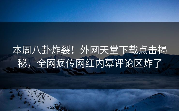 本周八卦炸裂！外网天堂下载点击揭秘，全网疯传网红内幕评论区炸了