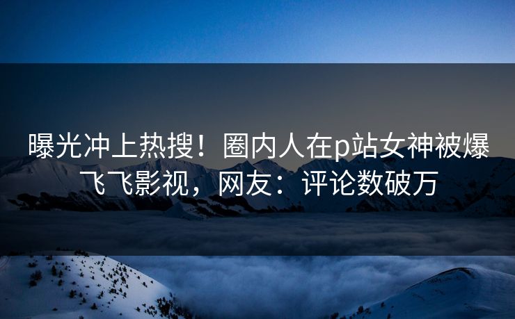 曝光冲上热搜！圈内人在p站女神被爆飞飞影视，网友：评论数破万
