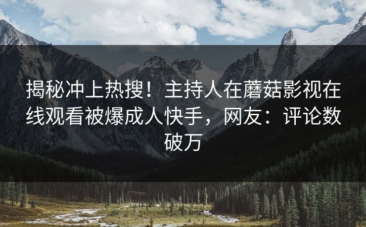 揭秘冲上热搜！主持人在蘑菇影视在线观看被爆成人快手，网友：评论数破万