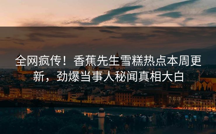 全网疯传！香蕉先生雪糕热点本周更新，劲爆当事人秘闻真相大白