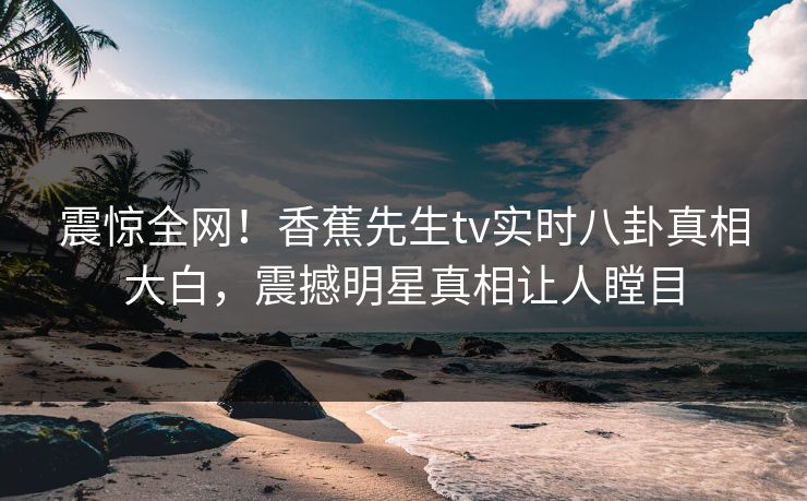 震惊全网！香蕉先生tv实时八卦真相大白，震撼明星真相让人瞠目