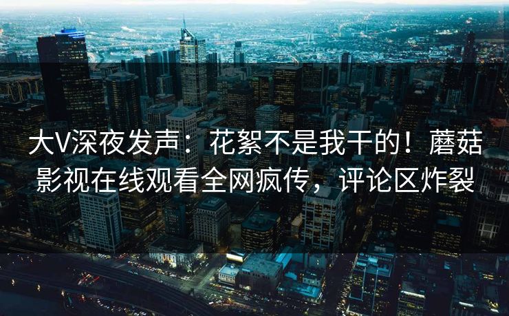 大V深夜发声:花絮不是我干的!蘑菇影视在线观看全网疯传,评论区炸裂 大V深夜发声:花絮不是我干的!蘑菇影视在线观看全网疯传,评论区炸裂