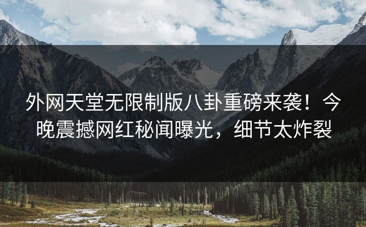 外网天堂无限制版八卦重磅来袭！今晚震撼网红秘闻曝光，细节太炸裂