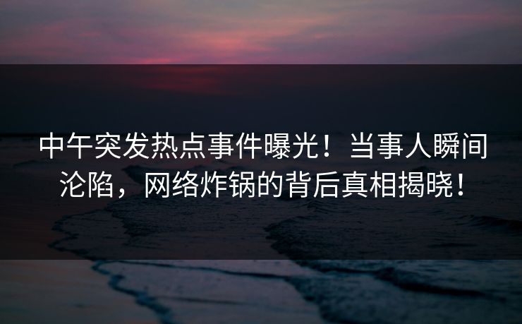 中午突发热点事件曝光!当事人瞬间沦陷,网络炸锅的背后真相揭晓! 中午突发热点事件曝光!当事人瞬间沦陷,网络炸锅的背后真相揭晓!