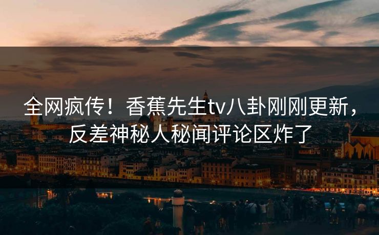 全网疯传！香蕉先生tv八卦刚刚更新，反差神秘人秘闻评论区炸了