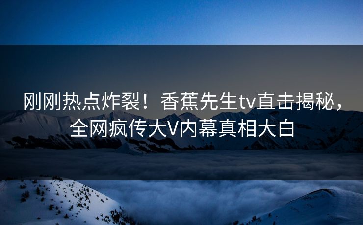 刚刚热点炸裂！香蕉先生tv直击揭秘，全网疯传大V内幕真相大白