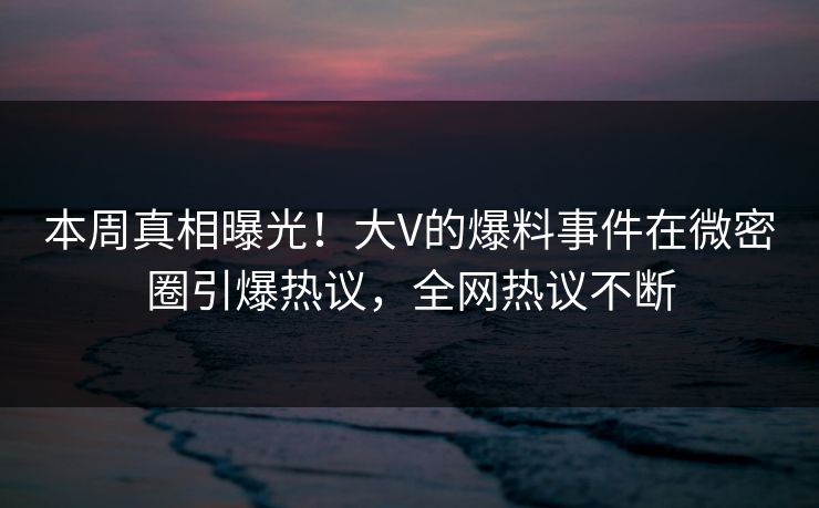 本周真相曝光！大V的爆料事件在微密圈引爆热议，全网热议不断