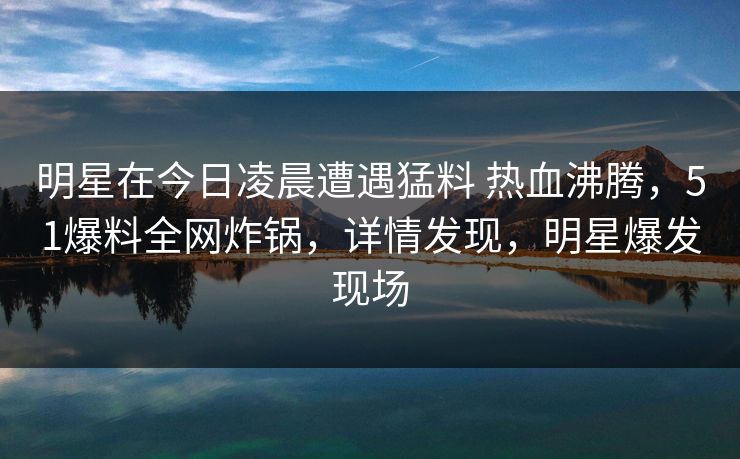 明星在今日凌晨遭遇猛料 热血沸腾，51爆料全网炸锅，详情发现，明星爆发现场