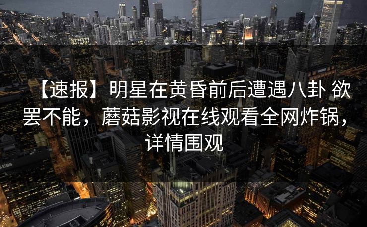 【速报】明星在黄昏前后遭遇八卦 欲罢不能,蘑菇影视在线观看全网炸锅,详情围观 【速报】明星在黄昏前后遭遇八卦 欲罢不能,蘑菇影视在线观看全网炸锅,详情围观