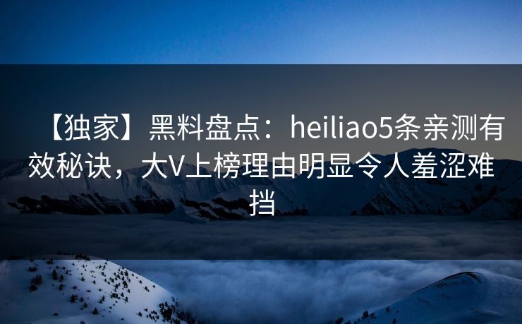 【独家】黑料盘点：heiliao5条亲测有效秘诀，大V上榜理由明显令人羞涩难挡