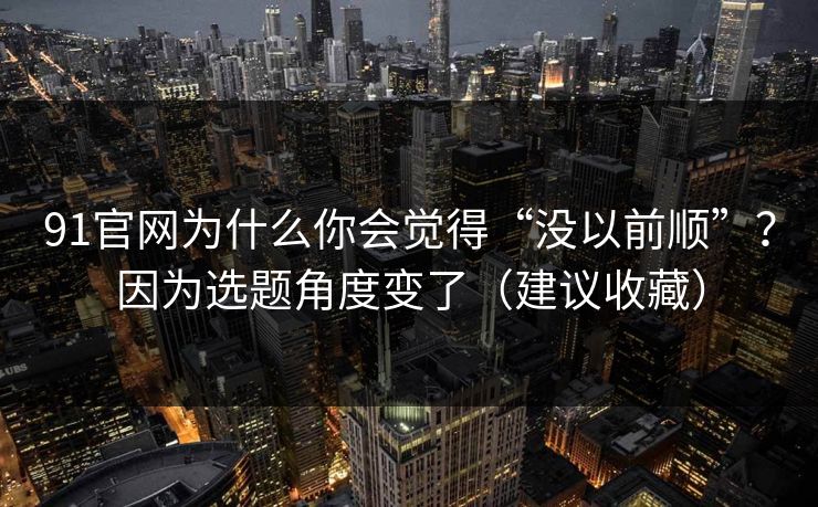 91官网为什么你会觉得“没以前顺”？因为选题角度变了（建议收藏）
