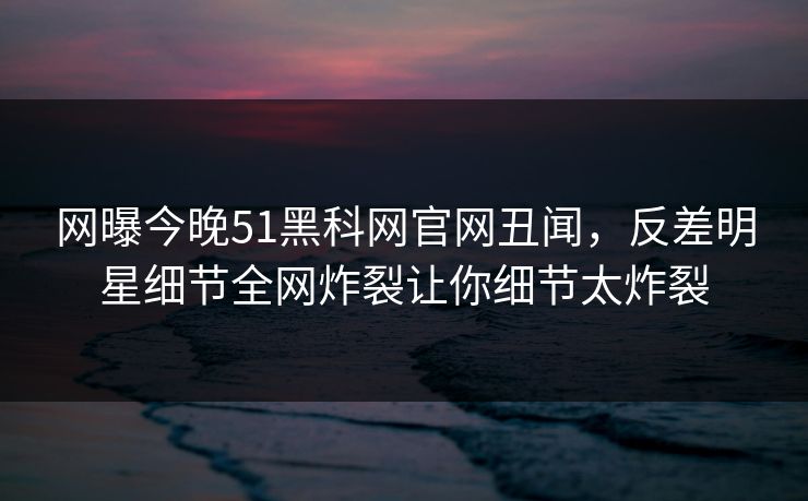 网曝今晚51黑科网官网丑闻，反差明星细节全网炸裂让你细节太炸裂