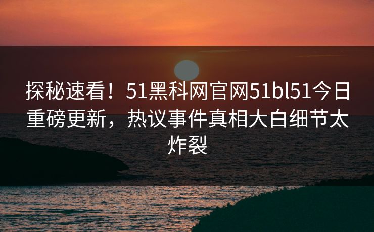 探秘速看！51黑科网官网51bl51今日重磅更新，热议事件真相大白细节太炸裂