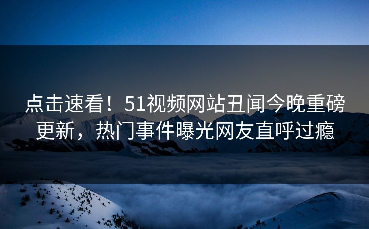 点击速看！51视频网站丑闻今晚重磅更新，热门事件曝光网友直呼过瘾