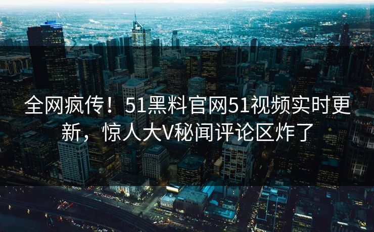 全网疯传！51黑料官网51视频实时更新，惊人大V秘闻评论区炸了