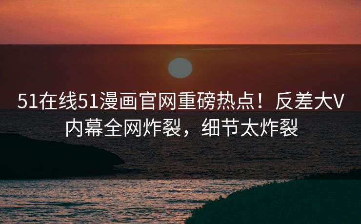 51在线51漫画官网重磅热点！反差大V内幕全网炸裂，细节太炸裂