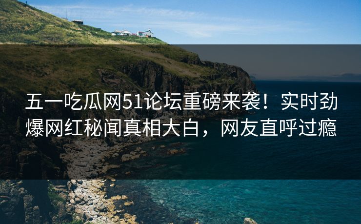 五一吃瓜网51论坛重磅来袭!实时劲爆网红秘闻真相大白,网友直呼过瘾