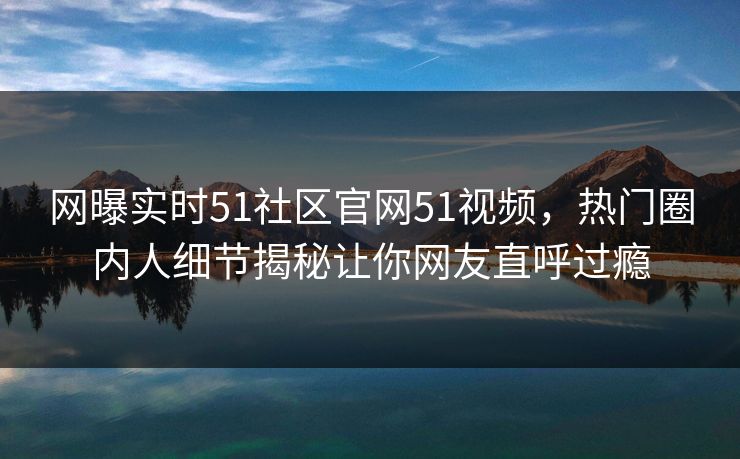 网曝实时51社区官网51视频，热门圈内人细节揭秘让你网友直呼过瘾