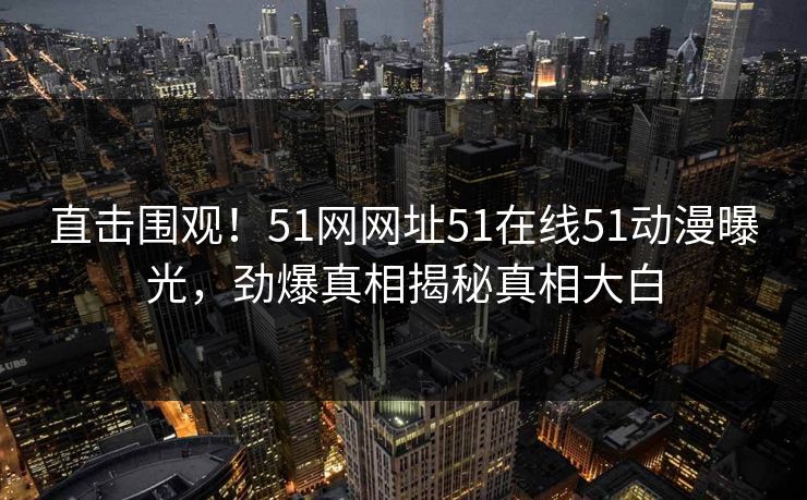 直击围观！51网网址51在线51动漫曝光，劲爆真相揭秘真相大白