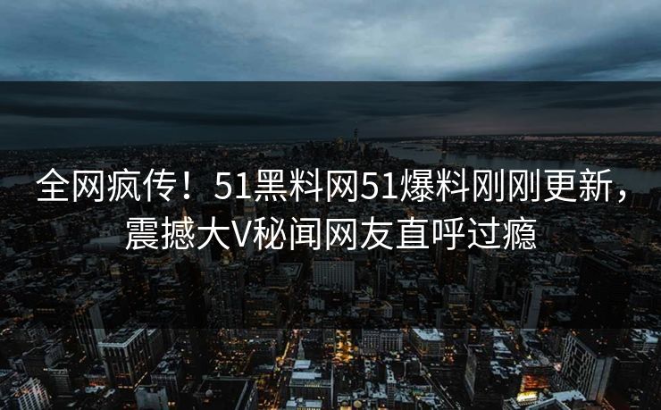 全网疯传！51黑料网51爆料刚刚更新，震撼大V秘闻网友直呼过瘾