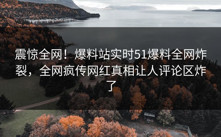 震惊全网！爆料站实时51爆料全网炸裂，全网疯传网红真相让人评论区炸了