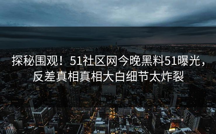 探秘围观！51社区网今晚黑料51曝光，反差真相真相大白细节太炸裂