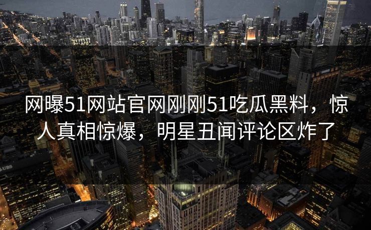 网曝51网站官网刚刚51吃瓜黑料，惊人真相惊爆，明星丑闻评论区炸了