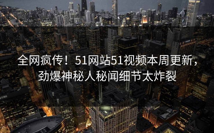 全网疯传！51网站51视频本周更新，劲爆神秘人秘闻细节太炸裂