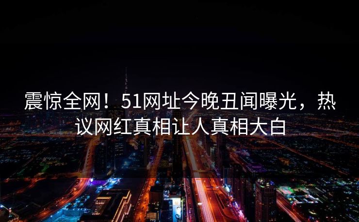 震惊全网！51网址今晚丑闻曝光，热议网红真相让人真相大白