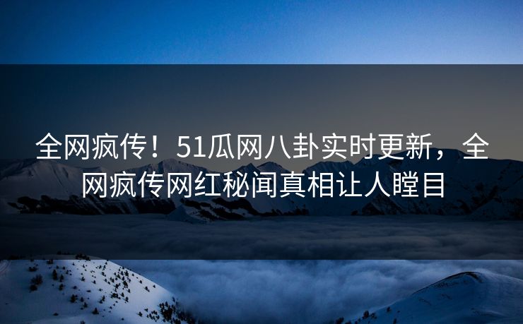 全网疯传！51瓜网八卦实时更新，全网疯传网红秘闻真相让人瞠目