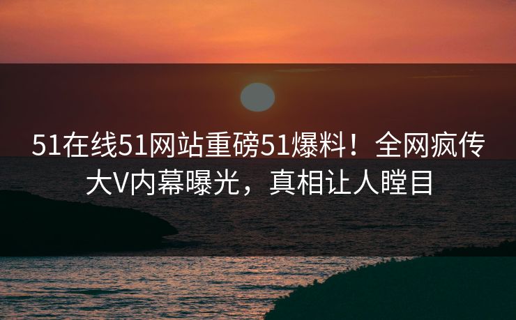 51在线51网站重磅51爆料！全网疯传大V内幕曝光，真相让人瞠目