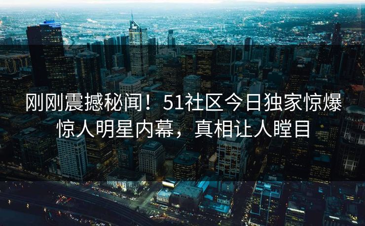 刚刚震撼秘闻！51社区今日独家惊爆惊人明星内幕，真相让人瞠目