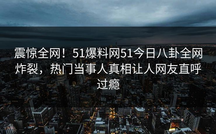 震惊全网！51爆料网51今日八卦全网炸裂，热门当事人真相让人网友直呼过瘾