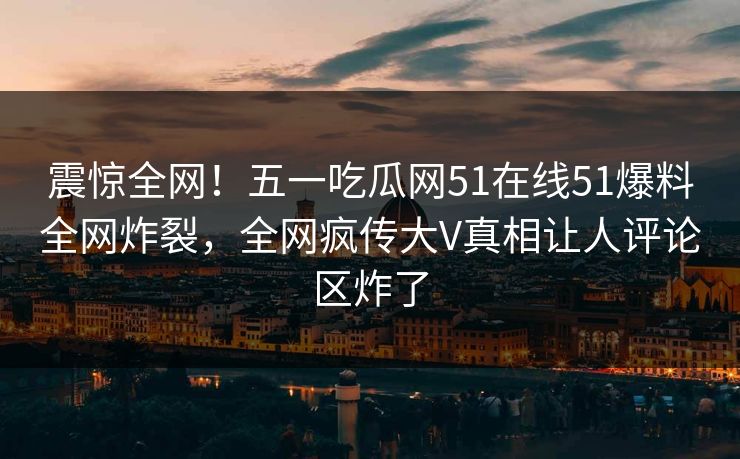 震惊全网！五一吃瓜网51在线51爆料全网炸裂，全网疯传大V真相让人评论区炸了