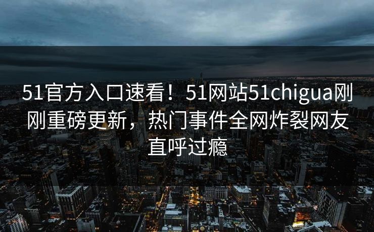 51官方入口速看！51网站51chigua刚刚重磅更新，热门事件全网炸裂网友直呼过瘾