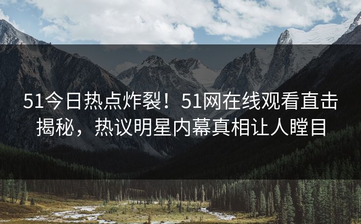 51今日热点炸裂！51网在线观看直击揭秘，热议明星内幕真相让人瞠目