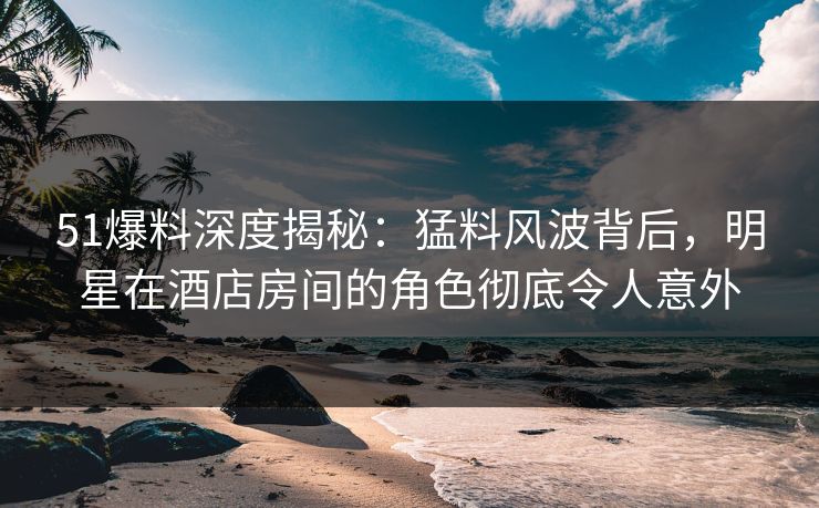 51爆料深度揭秘：猛料风波背后，明星在酒店房间的角色彻底令人意外